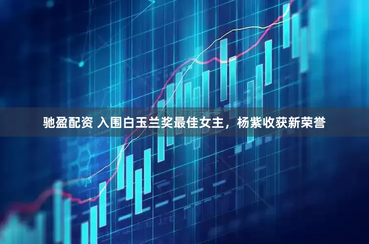 驰盈配资 入围白玉兰奖最佳女主，杨紫收获新荣誉