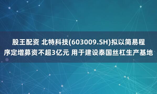 股王配资 北特科技(603009.SH)拟以简易程序定增募资不超3亿元 用于建设泰国丝杠生产基地