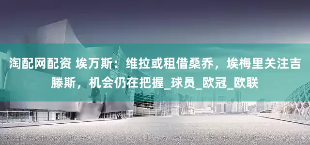淘配网配资 埃万斯：维拉或租借桑乔，埃梅里关注吉滕斯，机会仍在把握_球员_欧冠_欧联