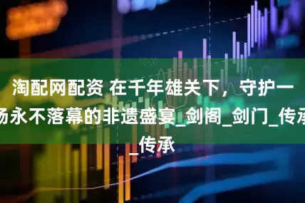 淘配网配资 在千年雄关下，守护一场永不落幕的非遗盛宴_剑阁_剑门_传承