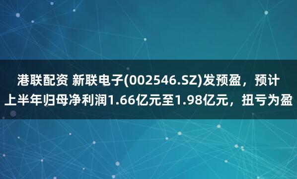 港联配资 新联电子(002546.SZ)发预盈，预计上半年归母净利润1.66亿元至1.98亿元，扭亏为盈