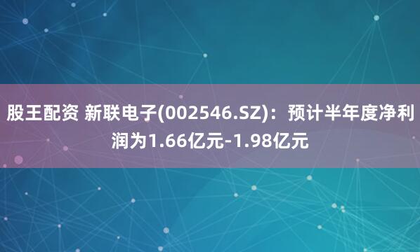 股王配资 新联电子(002546.SZ)：预计半年度净利润为1.66亿元-1.98亿元