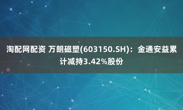 淘配网配资 万朗磁塑(603150.SH)：金通安益累计减持3.42%股份