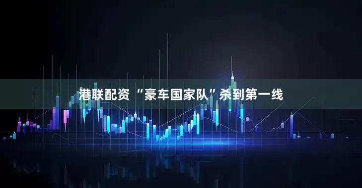 港联配资 “豪车国家队”杀到第一线