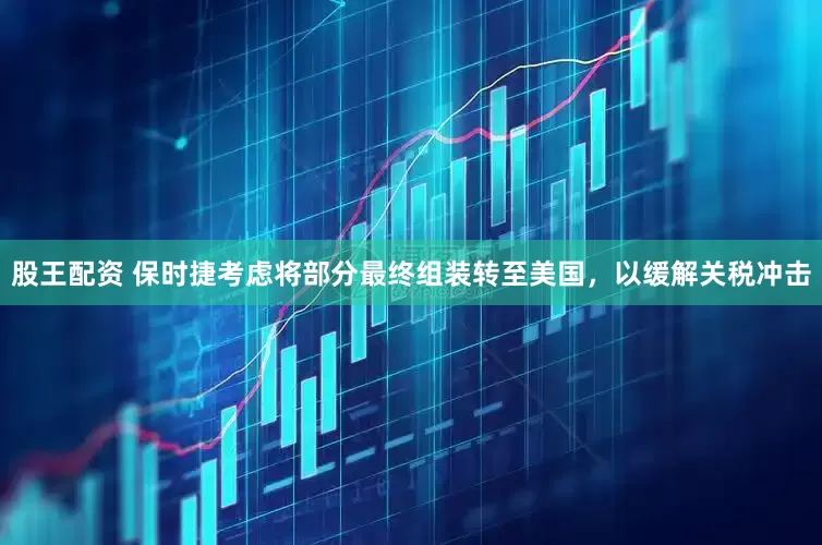 股王配资 保时捷考虑将部分最终组装转至美国，以缓解关税冲击