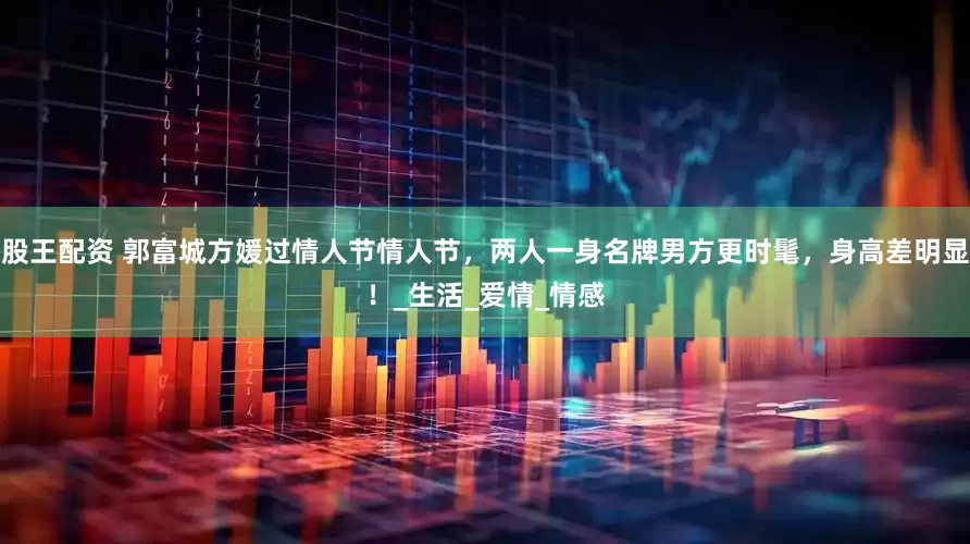 股王配资 郭富城方媛过情人节情人节，两人一身名牌男方更时髦，身高差明显！_生活_爱情_情感