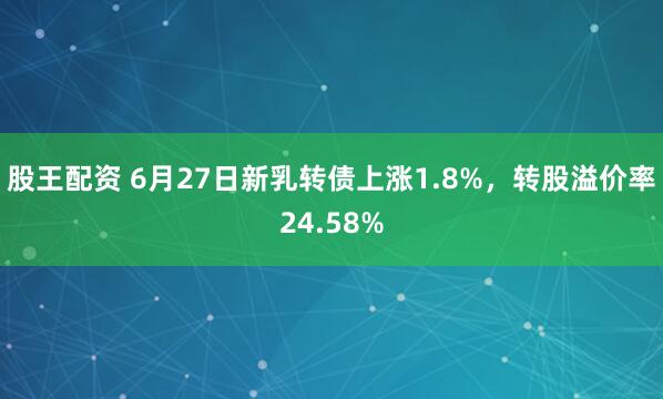 股王配资 6月27日新乳转债上涨1.8%，转股溢价率24.58%