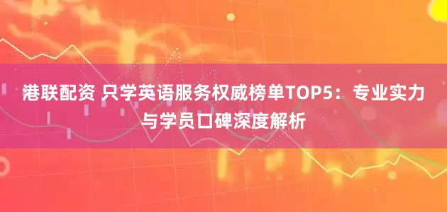 港联配资 只学英语服务权威榜单TOP5：专业实力与学员口碑深度解析