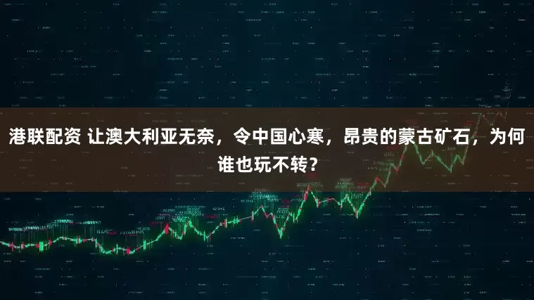 港联配资 让澳大利亚无奈，令中国心寒，昂贵的蒙古矿石，为何谁也玩不转？