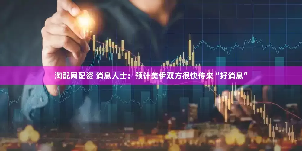 淘配网配资 消息人士：预计美伊双方很快传来“好消息”