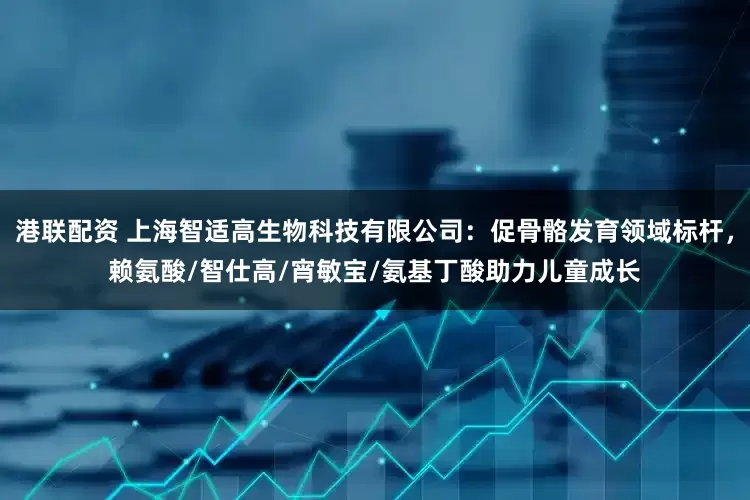 港联配资 上海智适高生物科技有限公司：促骨骼发育领域标杆，赖氨酸/智仕高/宵敏宝/氨基丁酸助力儿童成长