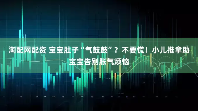 淘配网配资 宝宝肚子“气鼓鼓”？不要慌！小儿推拿助宝宝告别胀气烦恼