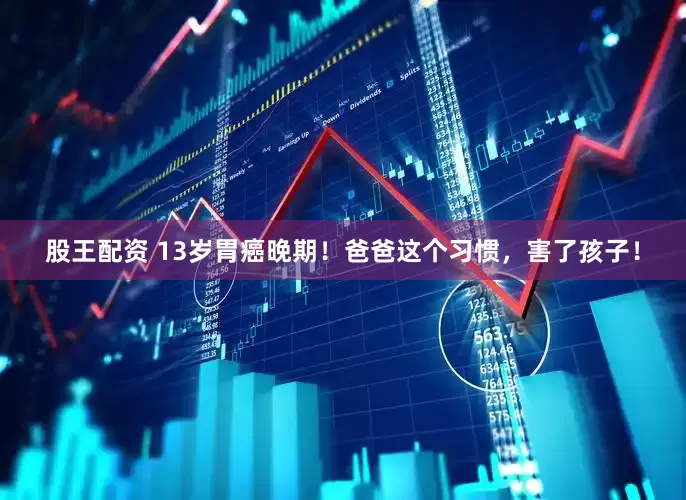 股王配资 13岁胃癌晚期！爸爸这个习惯，害了孩子！