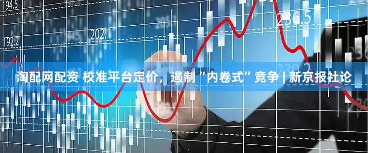 淘配网配资 校准平台定价，遏制“内卷式”竞争 | 新京报社论