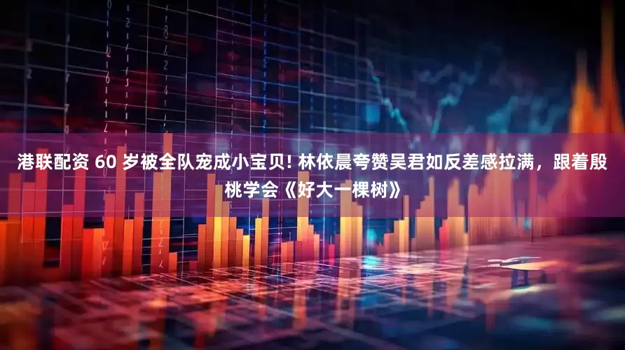 港联配资 60 岁被全队宠成小宝贝! 林依晨夸赞吴君如反差感拉满，跟着殷桃学会《好大一棵树》