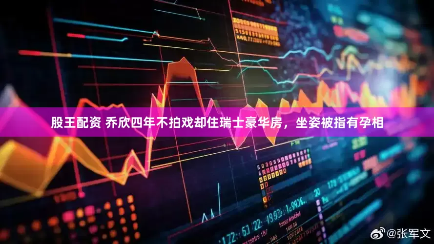 股王配资 乔欣四年不拍戏却住瑞士豪华房，坐姿被指有孕相